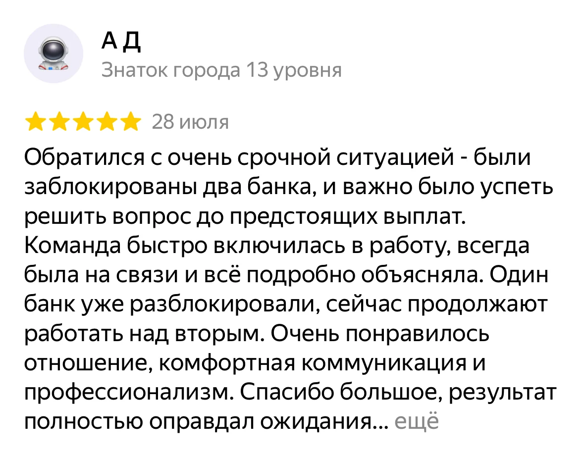 Отзыв на Яндекс Картах, А Д: «Обратился с очень срочной ситуацией - были заблокированы два банка, и важно было успеть решить вопрос до предстоящих выплат. Команда быстро включилась в работу, всегда была на связи и всё подробно объясняла. Один банк уже разблокировали, сейчас продолжают работать над вторым. Очень понравилось отношение, комфортная коммуникация и профессионализм. Спасибо большое, результат полностью оправдал ожидания…»
