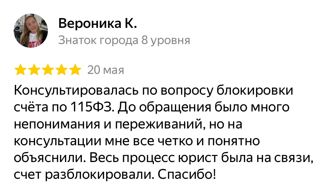 Отзыв на Яндекс Картах, Вероника К.: «Консультировалась по вопросу блокировки счёта по 115ФЗ. До обращения было много непонимания и переживаний, но на консультации мне все четко и понятно объяснили. Весь процесс юрист была на связи, счет разблокировали. Спасибо!»